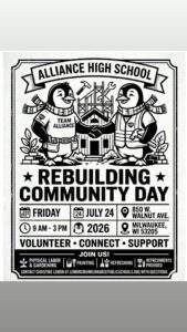 ## Alliance High School — Rebuilding Community Day Alliance High School is hosting a **Rebuilding Community Day** on **Friday, July 24, 2026**, from **9 AM to 3 PM** at **850 W. Walnut Ave., Milwaukee, WI 53205**. The event is a hands-on volunteer day inviting community members to come together to **volunteer, connect, and support** the school. Attendees can participate in a variety of activities including physical labor and gardening, painting, and general refreshing of the space. Refreshments will be provided. For questions, contact **Christine Lemon** at **LemonCM@milwaukeepublicschools.org**.